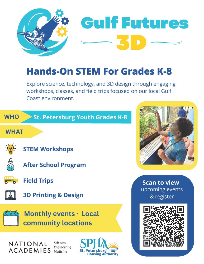 Gulf Futures 3D, Hands-On STEM For Grades K-8. Explore science, technology, and 3D design through engaging workshops, classes, and field trips focused on our local Gulf Coast environment. WHO: St. Petersburg Youth Grades K-8. WHAT: STEM Workshops, After School Program, Field Trips, 3D Printing & Design. Monthly events, Local community locations. National Academies of Sciences Engineering and Medicine. Scan to view upcoming events & register. St. Petersburg Housing Authority.